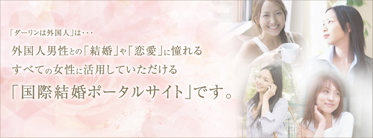 「ダーリンは外国人」は…外国人男性との「結婚」や「恋愛」に或憧れるすべての女性に活用していただける「国際結婚ポータルサイト」です。