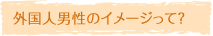外国人男性のイメージって？