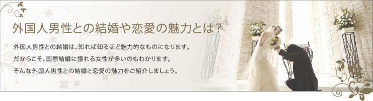 外国人男性との結婚や恋愛の魅力とは？外国人男性との結婚は、知れば知るほど魅力的なものになります。だからこそ、国際結婚に憧れる女性が多いのもわかります。そんな外国人男性との結婚と恋愛の魅力をご紹介しましょう。